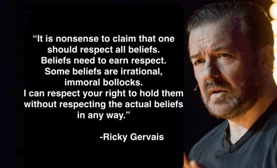 May be an image of 1 person and text that says 'It is nonsense to claim that one should respect all beliefs. Beliefs need to earn respect. Some beliefs are irrational, immora bollocks. I can respect your right to hold them without respecting the actual beliefs beliefs in any way. -Ricky Gervais'